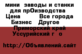 мини- заводы и станки для прОизводства › Цена ­ 100 - Все города Бизнес » Другое   . Приморский край,Уссурийский г. о. 